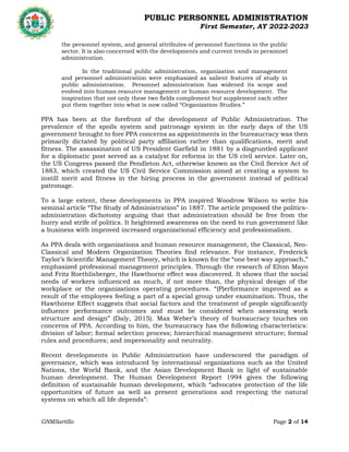 PUBLIC PERSONNEL ADMINISTRATION
First Semester, AY 2022-2023
GNMSartillo Page 2 of 14
Romblon State University
COLLEGE OF ARTS AND SCIENCES
Odiongan, Romblon
the personnel system, and general attributes of personnel functions in the public
sector. It is also concerned with the developments and current trends in personnel
administration.
In the traditional public administration, organization and management
and personnel administration were emphasized as salient features of study in
public administration. Personnel administration has widened its scope and
evolved into human resource management or human resource development. The
inspiration that not only these two fields complement but supplement each other
put them together into what is now called “Organization Studies.”
PPA has been at the forefront of the development of Public Administration. The
prevalence of the spoils system and patronage system in the early days of the US
government brought to fore PPA concerns as appointments in the bureaucracy was then
primarily dictated by political party affiliation rather than qualifications, merit and
fitness. The assassination of US President Garfield in 1881 by a disgruntled applicant
for a diplomatic post served as a catalyst for reforms in the US civil service. Later on,
the US Congress passed the Pendleton Act, otherwise known as the Civil Service Act of
1883, which created the US Civil Service Commission aimed at creating a system to
instill merit and fitness in the hiring process in the government instead of political
patronage.
To a large extent, these developments in PPA inspired Woodrow Wilson to write his
seminal article “The Study of Administration” in 1887. The article proposed the politics-
administration dichotomy arguing that that administration should be free from the
hurry and strife of politics. It heightened awareness on the need to run government like
a business with improved increased organizational efficiency and professionalism.
As PPA deals with organizations and human resource management, the Classical, Neo-
Classical and Modern Organization Theories find relevance. For instance, Frederick
Taylor’s Scientific Management Theory, which is known for the “one best way approach,”
emphasized professional management principles. Through the research of Elton Mayo
and Fritz Roethlisberger, the Hawthorne effect was discovered. It shows that the social
needs of workers influenced as much, if not more than, the physical design of the
workplace or the organizations operating procedures. “(P)erformance improved as a
result of the employees feeling a part of a special group under examination. Thus, the
Hawthorne Effect suggests that social factors and the treatment of people significantly
influence performance outcomes and must be considered when assessing work
structure and design” (Daly, 2015). Max Weber’s theory of bureaucracy touches on
concerns of PPA. According to him, the bureaucracy has the following characteristics:
division of labor; formal selection process; hierarchical management structure; formal
rules and procedures; and impersonality and neutrality.
Recent developments in Public Administration have underscored the paradigm of
governance, which was introduced by international organizations such as the United
Nations, the World Bank, and the Asian Development Bank in light of sustainable
human development. The Human Development Report 1994 gives the following
definition of sustainable human development, which “advocates protection of the life
opportunities of future as well as present generations and respecting the natural
systems on which all life depends”:
 