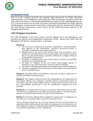 PUBLIC PERSONNEL ADMINISTRATION
First Semester, AY 2022-2023
GNMSartillo Page 5 of 14
Romblon State University
COLLEGE OF ARTS AND SCIENCES
Odiongan, Romblon
INTRODUCTION
Part II of the module presents the general legal framework of Public Personnel
Administration in the Philippines, particularly the 1987 Constitution, Executive Order No.
292, otherwise known as the Revised Administrative Code of 1987, and Republic Act No.
6713, otherwise known as the Code of Conduct and Ethical Standards For Public Officials
and Employees. It also examines the nature, composition, powers, duties and functions of
the Civil Service Commission, which serves as the central personnel agency of the
Philippine government.
1987 Philippine Constitution
The 1987 Philippine is the basic charter and the highest law in the Philippines, and
provides the general and fundamental framework of PPA. Article IX-B deals with the
Philippine Civil Service. Among others, it provides:
Section 2.
1. The civil service embraces all branches, subdivisions, instrumentalities,
and agencies of the Government, including government-owned or
controlled corporations with original charters.
2. Appointments in the civil service shall be made only according to merit
and fitness to be determined, as far as practicable, and, except to positions
which are policy-determining, primarily confidential, or highly technical,
by competitive examination.
3. No officer or employee of the civil service shall be removed or suspended
except for cause provided by law.
4. No officer or employee in the civil service shall engage, directly or
indirectly, in any electioneering or partisan political campaign.
5. The right to self-organization shall not be denied to government employees.
6. Temporary employees of the Government shall be given such protection as
may be provided by law.
Section 4. All public officers and employees shall take an oath or affirmation to
uphold and defend this Constitution.
Section 5. The Congress shall provide for the standardization of compensation of
government officials and employees, including those in government-owned or
controlled corporations with original charters, taking into account the nature of
the responsibilities pertaining to, and the qualifications required for, their
positions.
Section 6. No candidate who has lost in any election, shall within one year after
such election, be appointed to any office in the Government or any Government-
owned or controlled corporations or in any of their subsidiaries.
Section 7. No elective official shall be eligible for appointment or designation in
any capacity to any public office or position during his tenure.
Unless otherwise allowed by law or by the primary functions of his position, no
appointive official shall hold any other office or employment in the Government or
any subdivision, agency or instrumentality thereof, including Government-owned
or controlled corporations or their subsidiaries.
 