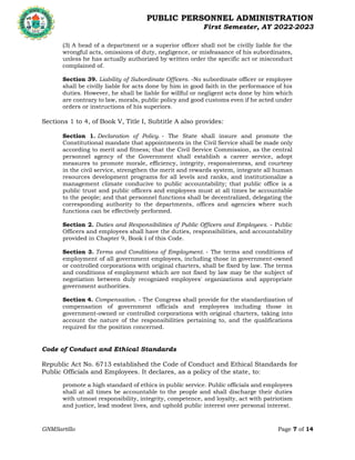 PUBLIC PERSONNEL ADMINISTRATION
First Semester, AY 2022-2023
GNMSartillo Page 7 of 14
Romblon State University
COLLEGE OF ARTS AND SCIENCES
Odiongan, Romblon
(3) A head of a department or a superior officer shall not be civilly liable for the
wrongful acts, omissions of duty, negligence, or misfeasance of his subordinates,
unless he has actually authorized by written order the specific act or misconduct
complained of.
Section 39. Liability of Subordinate Officers. -No subordinate officer or employee
shall be civilly liable for acts done by him in good faith in the performance of his
duties. However, he shall be liable for willful or negligent acts done by him which
are contrary to law, morals, public policy and good customs even if he acted under
orders or instructions of his superiors.
Sections 1 to 4, of Book V, Title I, Subtitle A also provides:
Section 1. Declaration of Policy. - The State shall insure and promote the
Constitutional mandate that appointments in the Civil Service shall be made only
according to merit and fitness; that the Civil Service Commission, as the central
personnel agency of the Government shall establish a career service, adopt
measures to promote morale, efficiency, integrity, responsiveness, and courtesy
in the civil service, strengthen the merit and rewards system, integrate all human
resources development programs for all levels and ranks, and institutionalize a
management climate conducive to public accountability; that public office is a
public trust and public officers and employees must at all times be accountable
to the people; and that personnel functions shall be decentralized, delegating the
corresponding authority to the departments, offices and agencies where such
functions can be effectively performed.
Section 2. Duties and Responsibilities of Public Officers and Employees. - Public
Officers and employees shall have the duties, responsibilities, and accountability
provided in Chapter 9, Book I of this Code.
Section 3. Terms and Conditions of Employment. - The terms and conditions of
employment of all government employees, including those in government-owned
or controlled corporations with original charters, shall be fixed by law. The terms
and conditions of employment which are not fixed by law may be the subject of
negotiation between duly recognized employees' organizations and appropriate
government authorities.
Section 4. Compensation. - The Congress shall provide for the standardization of
compensation of government officials and employees including those in
government-owned or controlled corporations with original charters, taking into
account the nature of the responsibilities pertaining to, and the qualifications
required for the position concerned.
Code of Conduct and Ethical Standards
Republic Act No. 6713 established the Code of Conduct and Ethical Standards for
Public Officials and Employees. It declares, as a policy of the state, to:
promote a high standard of ethics in public service. Public officials and employees
shall at all times be accountable to the people and shall discharge their duties
with utmost responsibility, integrity, competence, and loyalty, act with patriotism
and justice, lead modest lives, and uphold public interest over personal interest.
 