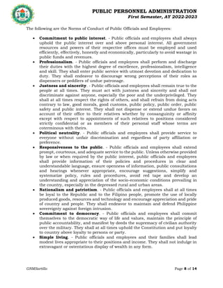 PUBLIC PERSONNEL ADMINISTRATION
First Semester, AY 2022-2023
GNMSartillo Page 8 of 14
Romblon State University
COLLEGE OF ARTS AND SCIENCES
Odiongan, Romblon
The following are the Norms of Conduct of Public Officials and Employees:
 Commitment to public interest. - Public officials and employees shall always
uphold the public interest over and above personal interest. All government
resources and powers of their respective offices must be employed and used
efficiently, effectively, honestly and economically, particularly to avoid wastage in
public funds and revenues.
 Professionalism. - Public officials and employees shall perform and discharge
their duties with the highest degree of excellence, professionalism, intelligence
and skill. They shall enter public service with utmost devotion and dedication to
duty. They shall endeavor to discourage wrong perceptions of their roles as
dispensers or peddlers of undue patronage.
 Justness and sincerity. - Public officials and employees shall remain true to the
people at all times. They must act with justness and sincerity and shall not
discriminate against anyone, especially the poor and the underprivileged. They
shall at all times respect the rights of others, and shall refrain from doing acts
contrary to law, good morals, good customs, public policy, public order, public
safety and public interest. They shall not dispense or extend undue favors on
account of their office to their relatives whether by consanguinity or affinity
except with respect to appointments of such relatives to positions considered
strictly confidential or as members of their personal staff whose terms are
coterminous with theirs.
 Political neutrality. - Public officials and employees shall provide service to
everyone without unfair discrimination and regardless of party affiliation or
preference.
 Responsiveness to the public. - Public officials and employees shall extend
prompt, courteous, and adequate service to the public. Unless otherwise provided
by law or when required by the public interest, public officials and employees
shall provide information of their policies and procedures in clear and
understandable language, ensure openness of information, public consultations
and hearings whenever appropriate, encourage suggestions, simplify and
systematize policy, rules and procedures, avoid red tape and develop an
understanding and appreciation of the socio-economic conditions prevailing in
the country, especially in the depressed rural and urban areas.
 Nationalism and patriotism. - Public officials and employees shall at all times
be loyal to the Republic and to the Filipino people, promote the use of locally
produced goods, resources and technology and encourage appreciation and pride
of country and people. They shall endeavor to maintain and defend Philippine
sovereignty against foreign intrusion.
 Commitment to democracy. - Public officials and employees shall commit
themselves to the democratic way of life and values, maintain the principle of
public accountability, and manifest by deeds the supremacy of civilian authority
over the military. They shall at all times uphold the Constitution and put loyalty
to country above loyalty to persons or party.
 Simple living. - Public officials and employees and their families shall lead
modest lives appropriate to their positions and income. They shall not indulge in
extravagant or ostentatious display of wealth in any form.
 