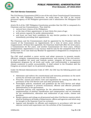 PUBLIC PERSONNEL ADMINISTRATION
First Semester, AY 2022-2023
GNMSartillo Page 9 of 14
Romblon State University
COLLEGE OF ARTS AND SCIENCES
Odiongan, Romblon
The Civil Service Commission
The Civil Service Commission (CSC) is one of the only three Constitutional Commissions
under the 1987 Philippine Constitution. As noted above, the CSC is the central
personnel agency of the Philippine government and it administers the Philippine Civil
Service.
Article IX-A of the 1987 Philippine Constitution provides that the CSC is composed of a
Chairman and two Commissioners. They shall be:
 natural-born citizens of the Philippines;
 at the time of their appointment, at least thirty-five years of age;
 with proven capacity for public administration;
 and must not have been candidates for any elective position in the elections
immediately preceding their appointment.
The Chairman and the Commissioners shall be appointed by the President with the
consent of the Commission on Appointments for a term of seven years without
reappointment. Of those first appointed, the Chairman shall hold office for seven years,
a Commissioner for five years, and another Commissioner for three years, without
reappointment. Appointment to any vacancy shall be only for the unexpired term of the
predecessor. In no case shall any Member be appointed or designated in a temporary or
acting capacity.
The CSC shall establish a career service and adopt measures to promote morale,
efficiency, integrity, responsiveness, progressiveness, and courtesy in the civil service.
It shall strengthen the merit and rewards system, integrate all human resources
development programs for all levels and ranks, and institutionalize a management
climate conducive to public accountability. It shall submit to the President and the
Congress an annual report on its personnel programs.
Under the Revised Administrative Code of 1987, the CSC has the following powers and
functions:
 Administer and enforce the constitutional and statutory provisions on the merit
system for all levels and ranks in the Civil Service;
 Prescribe, amend and enforce rules and regulations for carrying into effect the
provisions of the Civil Service Law and other pertinent laws;
 Promulgate policies, standards and guidelines for the Civil Service and adopt
plans and programs to promote economical, efficient and effective personnel
administration in the government;
 Formulate policies and regulations for the administration, maintenance and
implementation of position classification and compensation and set standards
for the establishment, allocation and reallocation of pay scales, classes and
positions;
 Render opinion and rulings on all personnel and other Civil Service matters which
shall be binding on all heads of departments, offices and agencies and which may
be brought to the Supreme Court on certiorari;
 Appoint and discipline its officials and employees in accordance with law and
exercise control and supervision over the activities of the Commission;
 