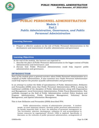 PUBLIC PERSONNEL ADMINISTRATION
First Semester, AY 2022-2023
GNMSartillo Page 1 of 14
Romblon State University
COLLEGE OF ARTS AND SCIENCES
Odiongan, Romblon
INTRODUCTION
Part I of the module gives a general overview about Public Personnel Administration as a
subfield of Public Administration. It also examines how Public Personnel Administration
could help improve the practice of public administration and governance.
In an attempt to outline the fields of specialization of Public Administration, Brillantes
and Fernandez (2008) notes that Public Personnel Administration (PPA) is among the
traditional subfields of the discipline of Public Administration along with Organization
and Management, Local Government Administration; Public Fiscal Administration. New
subfields emerged as the field of Public Administration evolved: Policy Analysis and
Program Administration; Public Enterprise Management; Voluntary Sector
Management; and Spatial Information Management.
This is how Brillantes and Fernandez (2008) described PPA:
Public administration consists of administrative processes. It involves
people, its most important element, therefore public personnel administration is
an equally important field. In here, the definition of personnel management as
“the recruitment, selection, development, utilization of, and accommodation to
human resources by organizations” (French 1990) is explored. Specifically, it
discusses on the evolution of public personnel administration, arrangements of
PUBLIC PERSONNEL ADMINISTRATION
Module 1
Part I
Public Administration, Governance, and Public
Personnel Administration
Learning Outcome
 Prepare a reflective analysis on the role of Public Personnel Administration in the
development and improvement of public administration and governance
Learning Objectives
At the end of the module, the learners are expected to:
1. describe the place of Public Personnel Administration in the bigger context of Public
Administration and Governance; and
2. discuss how Public Personnel Administration could help improve public
administration and governance.
 