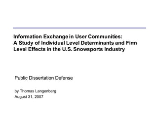Information Exchange in User Communities: A Study of Individual Level Determinants and Firm Level Effects in the U.S. Snowsports Industry Public Dissertation Defense by Thomas Langenberg August 31, 2007 