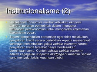 Institusionalisme (2)Institusionalisme (2)
• Institutional Economics melihat kebijakan ekonomiInstitutional Economics melihat kebijakan ekonomi
menurut peranan pemerintah dalam mengaturmenurut peranan pemerintah dalam mengatur
kehidupan perekonomian untuk mengoreksi kelemahankehidupan perekonomian untuk mengoreksi kelemahan
mekanisme pasar.mekanisme pasar.
• Seperti pengendalian perbankan agar tidak melakukanSeperti pengendalian perbankan agar tidak melakukan
penyaluran kredit secara berlebihan kepada masyarakatpenyaluran kredit secara berlebihan kepada masyarakat
sehingga menimbulkan gejalasehingga menimbulkan gejala bubble economybubble economy karenakarena
penyaluran kredit tersebut hanya berdasarkanpenyaluran kredit tersebut hanya berdasarkan
permintaan semu. Contoh bahayapermintaan semu. Contoh bahaya bubble economybubble economy
adalah kegagalanadalah kegagalan subprime mortgagesubprime mortgage di Amerika Serikatdi Amerika Serikat
yang menyulut krisis keuangan globalyang menyulut krisis keuangan global
 