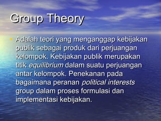 Group TheoryGroup Theory
• Adalah teori yang menganggap kebijakanAdalah teori yang menganggap kebijakan
publik sebagai produk dari perjuanganpublik sebagai produk dari perjuangan
kelompok. Kebijakan publik merupakankelompok. Kebijakan publik merupakan
titiktitik equilibriumequilibrium dalam suatu perjuangandalam suatu perjuangan
antar kelompok. Penekanan padaantar kelompok. Penekanan pada
bagaimana perananbagaimana peranan politicalpolitical interestsinterests
group dalam proses formulasi dangroup dalam proses formulasi dan
implementasi kebijakan.implementasi kebijakan.
 