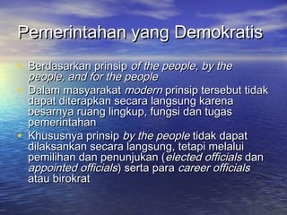 Pemerintahan yang DemokratisPemerintahan yang Demokratis
• Berdasarkan prinsipBerdasarkan prinsip of the people, by theof the people, by the
people, and for the peoplepeople, and for the people
• Dalam masyarakatDalam masyarakat modernmodern prinsip tersebut tidakprinsip tersebut tidak
dapat diterapkan secara langsung karenadapat diterapkan secara langsung karena
besarnya ruang lingkup, fungsi dan tugasbesarnya ruang lingkup, fungsi dan tugas
pemerintahanpemerintahan
• Khususnya prinsipKhususnya prinsip by the peopleby the people tidak dapattidak dapat
dilaksankan secara langsung, tetapi melaluidilaksankan secara langsung, tetapi melalui
pemilihan dan penunjukan (pemilihan dan penunjukan (elected officialselected officials dandan
appointed officialsappointed officials) serta para) serta para career officialscareer officials
atau birokratatau birokrat
 