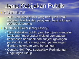 Jenis Kebijakan PublikJenis Kebijakan Publik
• DISTRIBUTIFDISTRIBUTIF
• Yaitu kebijakan publik yang bertujuan untukYaitu kebijakan publik yang bertujuan untuk
memberi fasilitas dan pelayanan bagi golonganmemberi fasilitas dan pelayanan bagi golongan
penduduk tertentupenduduk tertentu
• PENGATURAN (Regulatory)PENGATURAN (Regulatory)
• Yaitu kebijakan publik yang bertujuan mengaturYaitu kebijakan publik yang bertujuan mengatur
kehidupan masyarakat melalui pembatasankehidupan masyarakat melalui pembatasan
kebebasan bertindak dari subject (golongankebebasan bertindak dari subject (golongan
penduduk) untuk mengurangi pertentanganpenduduk) untuk mengurangi pertentangan
diantara golongan yang bersaingandiantara golongan yang bersaingan
• Contoh:Contoh: Anti Trust LegislationAnti Trust Legislation, Perlindungan, Perlindungan
Lingkungan HidupLingkungan Hidup
 