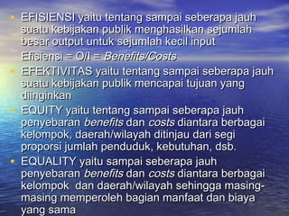 • EFISIENSI yaitu tentang sampai seberapa jauhEFISIENSI yaitu tentang sampai seberapa jauh
suatu kebijakan publik menghasilkan sejumlahsuatu kebijakan publik menghasilkan sejumlah
besar output untuk sejumlah kecil inputbesar output untuk sejumlah kecil input
Efisiensi = O/I =Efisiensi = O/I = Benefits/CostsBenefits/Costs
• EFEKTIVITAS yaitu tentang sampai seberapa jauhEFEKTIVITAS yaitu tentang sampai seberapa jauh
suatu kebijakan publik mencapai tujuan yangsuatu kebijakan publik mencapai tujuan yang
diinginkandiinginkan
• EQUITY yaitu tentang sampai seberapa jauhEQUITY yaitu tentang sampai seberapa jauh
penyebaranpenyebaran benefitsbenefits dandan costscosts diantara berbagaidiantara berbagai
kelompok, daerah/wilayah ditinjau dari segikelompok, daerah/wilayah ditinjau dari segi
proporsi jumlah penduduk, kebutuhan, dsb.proporsi jumlah penduduk, kebutuhan, dsb.
• EQUALITY yaitu sampai seberapa jauhEQUALITY yaitu sampai seberapa jauh
penyebaranpenyebaran benefitsbenefits dandan costscosts diantara berbagaidiantara berbagai
kelompok dan daerah/wilayah sehingga masing-kelompok dan daerah/wilayah sehingga masing-
masing memperoleh bagian manfaat dan biayamasing memperoleh bagian manfaat dan biaya
yang samayang sama
 