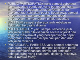 • PUBLIC PARTICIPATION yaitu sampai seberapaPUBLIC PARTICIPATION yaitu sampai seberapa
jauh mayoritas penduduk yang berkepentinganjauh mayoritas penduduk yang berkepentingan
mempunyai pengaruh terhadap formulasi danmempunyai pengaruh terhadap formulasi dan
implementasi kebijakan publik. Sebaliknya, sampaiimplementasi kebijakan publik. Sebaliknya, sampai
seberapa jauh pandangan minoritas diberiseberapa jauh pandangan minoritas diberi
kesempatan mempengaruhi pihak mayoritaskesempatan mempengaruhi pihak mayoritas
• FREEDOM sampai seberapa jauh kebebasanFREEDOM sampai seberapa jauh kebebasan
hidup dan berusaha dijaminhidup dan berusaha dijamin
• PREDICTABILITY yaitu sampai seberapa jauhPREDICTABILITY yaitu sampai seberapa jauh
kebijakan publik dilaksanakan secara objektif dankebijakan publik dilaksanakan secara objektif dan
anggota masyarakat yang berkepentingan dapatanggota masyarakat yang berkepentingan dapat
mengetahui sebelumnya apa cakupan dan arahmengetahui sebelumnya apa cakupan dan arah
kebijakan tersebutkebijakan tersebut
• PROCEDURAL FAIRNESS yaitu sampai seberapaPROCEDURAL FAIRNESS yaitu sampai seberapa
jauh orang yang terkena dampak kebijakan publikjauh orang yang terkena dampak kebijakan publik
dapat mempertahankan dirinya dari perlakuandapat mempertahankan dirinya dari perlakuan
sebagai orang yang tidak perlu ditolong. Misalnya,sebagai orang yang tidak perlu ditolong. Misalnya,
kasuskasus welfare policywelfare policy..
 