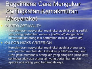 Bagaimana Cara MengukurBagaimana Cara Mengukur
Peningkatan KemakmuranPeningkatan Kemakmuran
MasyarakatMasyarakat
• PARETO OPTIMALITYPARETO OPTIMALITY
• Kemakmuran masyarakat meningkat apabila paling sedikitKemakmuran masyarakat meningkat apabila paling sedikit
satu orang bertambah makmur (satu orang bertambah makmur (better offbetter off) dengan tidak) dengan tidak
menyebabkan orang lain bertambah miskin (menyebabkan orang lain bertambah miskin (worse offworse off).).
• KALDOR-HICKS CRITERIONKALDOR-HICKS CRITERION
• Kemakmuran masyarakat meningkat apabila orang yangKemakmuran masyarakat meningkat apabila orang yang
memperoleh manfaat dari kebijakan publik/pembangunanmemperoleh manfaat dari kebijakan publik/pembangunan
((who gainwho gain) membantu orang lain yang dirugikan () membantu orang lain yang dirugikan (who losewho lose))
sehingga tidak ada orang lain yang bertambah miskinsehingga tidak ada orang lain yang bertambah miskin
apabila ada orang yang bertambah kaya.apabila ada orang yang bertambah kaya.
 