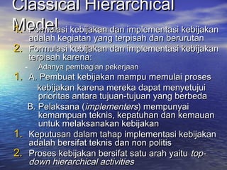 Classical HierarchicalClassical Hierarchical
ModelModel1.1. Formulasi kebijakan dan implementasi kebijakanFormulasi kebijakan dan implementasi kebijakan
adalah kegiatan yang terpisah dan berurutanadalah kegiatan yang terpisah dan berurutan
2.2. Formulasi kebijakan dan implementasi kebijakanFormulasi kebijakan dan implementasi kebijakan
terpisah karena:terpisah karena:
- Adanya pembagian pekerjaanAdanya pembagian pekerjaan
1.1. A. Pembuat kebijakan mampu memulai prosesA. Pembuat kebijakan mampu memulai proses
kebijakan karena mereka dapat menyetujuikebijakan karena mereka dapat menyetujui
prioritas antara tujuan-tujuan yang berbedaprioritas antara tujuan-tujuan yang berbeda
B. Pelaksana (B. Pelaksana (implementersimplementers) mempunyai) mempunyai
kemampuan teknis, kepatuhan dan kemauankemampuan teknis, kepatuhan dan kemauan
untuk melaksanakan kebijakanuntuk melaksanakan kebijakan
1.1. Keputusan dalam tahap implementasi kebijakanKeputusan dalam tahap implementasi kebijakan
adalah bersifat teknis dan non politisadalah bersifat teknis dan non politis
2.2. Proses kebijakan bersifat satu arah yaituProses kebijakan bersifat satu arah yaitu top-top-
down hierarchical activitiesdown hierarchical activities
 