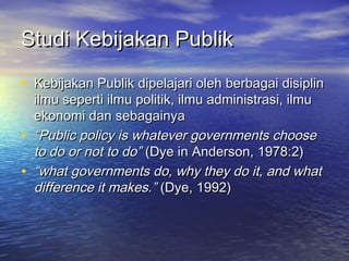 Studi Kebijakan PublikStudi Kebijakan Publik
• Kebijakan Publik dipelajari oleh berbagai disiplinKebijakan Publik dipelajari oleh berbagai disiplin
ilmu seperti ilmu politik, ilmu administrasi, ilmuilmu seperti ilmu politik, ilmu administrasi, ilmu
ekonomi dan sebagainyaekonomi dan sebagainya
• ““Public policy is whatever governments choosePublic policy is whatever governments choose
to do or not to do”to do or not to do” (Dye in Anderson, 1978:2)(Dye in Anderson, 1978:2)
• ““what governments do, why they do it, and whatwhat governments do, why they do it, and what
difference it makes.”difference it makes.” (Dye, 1992)(Dye, 1992)
 