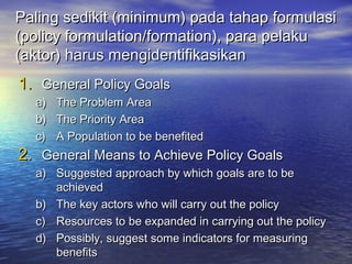 Paling sedikit (minimum) pada tahap formulasiPaling sedikit (minimum) pada tahap formulasi
(policy formulation/formation), para pelaku(policy formulation/formation), para pelaku
(aktor) harus mengidentifikasikan(aktor) harus mengidentifikasikan
1.1. General Policy GoalsGeneral Policy Goals
a)a) The Problem AreaThe Problem Area
b)b) The Priority AreaThe Priority Area
c)c) A Population to be benefitedA Population to be benefited
2.2. General Means to Achieve Policy GoalsGeneral Means to Achieve Policy Goals
a)a) Suggested approach by which goals are to beSuggested approach by which goals are to be
achievedachieved
b)b) The key actors who will carry out the policyThe key actors who will carry out the policy
c)c) Resources to be expanded in carrying out the policyResources to be expanded in carrying out the policy
d)d) Possibly, suggest some indicators for measuringPossibly, suggest some indicators for measuring
benefitsbenefits
 