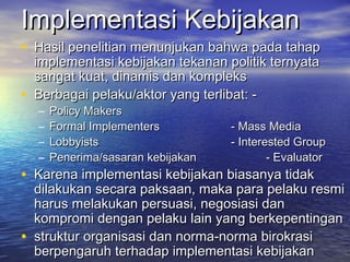 Implementasi KebijakanImplementasi Kebijakan
• Hasil penelitian menunjukan bahwa pada tahapHasil penelitian menunjukan bahwa pada tahap
implementasi kebijakan tekanan politik ternyataimplementasi kebijakan tekanan politik ternyata
sangat kuat, dinamis dan komplekssangat kuat, dinamis dan kompleks
• Berbagai pelaku/aktor yang terlibat: -Berbagai pelaku/aktor yang terlibat: -
– Policy MakersPolicy Makers
– Formal ImplementersFormal Implementers - Mass Media- Mass Media
– LobbyistsLobbyists - Interested Group- Interested Group
– Penerima/sasaran kebijakanPenerima/sasaran kebijakan - Evaluator- Evaluator
• Karena implementasi kebijakan biasanya tidakKarena implementasi kebijakan biasanya tidak
dilakukan secara paksaan, maka para pelaku resmidilakukan secara paksaan, maka para pelaku resmi
harus melakukan persuasi, negosiasi danharus melakukan persuasi, negosiasi dan
kompromi dengan pelaku lain yang berkepentingankompromi dengan pelaku lain yang berkepentingan
• struktur organisasi dan norma-norma birokrasistruktur organisasi dan norma-norma birokrasi
berpengaruh terhadap implementasi kebijakanberpengaruh terhadap implementasi kebijakan
 