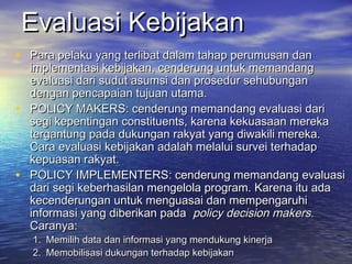 Evaluasi KebijakanEvaluasi Kebijakan
• Para pelaku yang terlibat dalam tahap perumusan danPara pelaku yang terlibat dalam tahap perumusan dan
implementasi kebijakan, cenderung untuk memandangimplementasi kebijakan, cenderung untuk memandang
evaluasi dari sudut asumsi dan prosedur sehubunganevaluasi dari sudut asumsi dan prosedur sehubungan
dengan pencapaian tujuan utama.dengan pencapaian tujuan utama.
• POLICY MAKERS: cenderung memandang evaluasi dariPOLICY MAKERS: cenderung memandang evaluasi dari
segi kepentingan constituents, karena kekuasaan merekasegi kepentingan constituents, karena kekuasaan mereka
tergantung pada dukungan rakyat yang diwakili mereka.tergantung pada dukungan rakyat yang diwakili mereka.
Cara evaluasi kebijakan adalah melalui survei terhadapCara evaluasi kebijakan adalah melalui survei terhadap
kepuasan rakyat.kepuasan rakyat.
• POLICY IMPLEMENTERS: cenderung memandang evaluasiPOLICY IMPLEMENTERS: cenderung memandang evaluasi
dari segi keberhasilan mengelola program. Karena itu adadari segi keberhasilan mengelola program. Karena itu ada
kecenderungan untuk menguasai dan mempengaruhikecenderungan untuk menguasai dan mempengaruhi
informasi yang diberikan padainformasi yang diberikan pada policy decision makerspolicy decision makers..
Caranya:Caranya:
1.1. Memilih data dan informasi yang mendukung kinerjaMemilih data dan informasi yang mendukung kinerja
2.2. Memobilisasi dukungan terhadap kebijakanMemobilisasi dukungan terhadap kebijakan
 