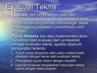 Evaluasi TeknisEvaluasi Teknis
• EvaluasiEvaluasi oleh pihak ketiga; yaitu oleholeh pihak ketiga; yaitu oleh
evaluator profesional, lebih menekankan padaevaluator profesional, lebih menekankan pada
cara evaluasi yang secara metodologis dapatcara evaluasi yang secara metodologis dapat
dipertanggung jawabkan (dipertanggung jawabkan (scientifically validscientifically valid
findingsfindings))
• PolicyPolicy MakersMakers dan atau implementers akandan atau implementers akan
menerima hasil evaluasi oleh profesionalmenerima hasil evaluasi oleh profesional
sebagai evaluator teknis, apabila dipenuhisebagai evaluator teknis, apabila dipenuhi
persyaratan tertentu:persyaratan tertentu:
1.1. Tujuan yang diinginkan olehTujuan yang diinginkan oleh policy makerspolicy makers telahtelah
dipahami dengan benar oleh evaluator teknis;dipahami dengan benar oleh evaluator teknis;
2.2. Pencapaian tujuan diukur dengan obyektifPencapaian tujuan diukur dengan obyektif
3.3. Laporan evaluasi menjelaskan hubungan antaraLaporan evaluasi menjelaskan hubungan antara
tujuan dengan hasil programtujuan dengan hasil program
 