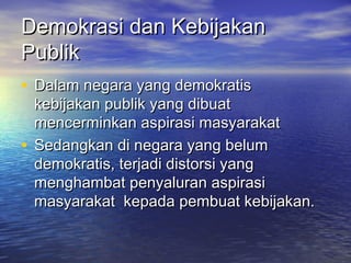 Demokrasi dan KebijakanDemokrasi dan Kebijakan
PublikPublik
• Dalam negara yang demokratisDalam negara yang demokratis
kebijakan publik yang dibuatkebijakan publik yang dibuat
mencerminkan aspirasi masyarakatmencerminkan aspirasi masyarakat
• Sedangkan di negara yang belumSedangkan di negara yang belum
demokratis, terjadi distorsi yangdemokratis, terjadi distorsi yang
menghambat penyaluran aspirasimenghambat penyaluran aspirasi
masyarakat kepada pembuat kebijakan.masyarakat kepada pembuat kebijakan.
 