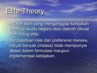 Elite TheoryElite Theory
• Adalah teori yang menganggap kebijakanAdalah teori yang menganggap kebijakan
publik di suatu negara atau daerah dibuatpublik di suatu negara atau daerah dibuat
oleh ruling elite.oleh ruling elite.
• Berdasarkan nilai dan preferensi mereka,Berdasarkan nilai dan preferensi mereka,
rakyat banyak (massa) tidak mempunyairakyat banyak (massa) tidak mempunyai
akses dalam formulasi maupunakses dalam formulasi maupun
implementasi kebijakan.implementasi kebijakan.
 