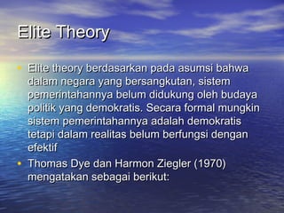 Elite TheoryElite Theory
• Elite theory berdasarkan pada asumsi bahwaElite theory berdasarkan pada asumsi bahwa
dalam negara yang bersangkutan, sistemdalam negara yang bersangkutan, sistem
pemerintahannya belum didukung oleh budayapemerintahannya belum didukung oleh budaya
politik yang demokratis. Secara formal mungkinpolitik yang demokratis. Secara formal mungkin
sistem pemerintahannya adalah demokratissistem pemerintahannya adalah demokratis
tetapi dalam realitas belum berfungsi dengantetapi dalam realitas belum berfungsi dengan
efektifefektif
• Thomas Dye dan Harmon Ziegler (1970)Thomas Dye dan Harmon Ziegler (1970)
mengatakan sebagai berikut:mengatakan sebagai berikut:
 