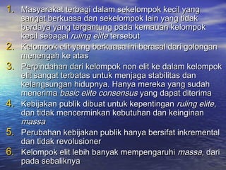 1.1. Masyarakat terbagi dalam sekelompok kecil yangMasyarakat terbagi dalam sekelompok kecil yang
sangat berkuasa dan sekelompok lain yang tidaksangat berkuasa dan sekelompok lain yang tidak
berdaya yang tergantung pada kemauan kelompokberdaya yang tergantung pada kemauan kelompok
kecil sebagaikecil sebagai ruling eliteruling elite tersebuttersebut
2.2. Kelompok elit yang berkuasa ini berasal dari golonganKelompok elit yang berkuasa ini berasal dari golongan
menengah ke atasmenengah ke atas
3.3. Perpindahan dari kelompok non elit ke dalam kelompokPerpindahan dari kelompok non elit ke dalam kelompok
elit sangat terbatas untuk menjaga stabilitas danelit sangat terbatas untuk menjaga stabilitas dan
kelangsungan hidupnya. Hanya mereka yang sudahkelangsungan hidupnya. Hanya mereka yang sudah
menerimamenerima basic elite consensusbasic elite consensus yang dapat diterimayang dapat diterima
4.4. Kebijakan publik dibuat untuk kepentinganKebijakan publik dibuat untuk kepentingan ruling eliteruling elite,,
dan tidak mencerminkan kebutuhan dan keinginandan tidak mencerminkan kebutuhan dan keinginan
massamassa
5.5. Perubahan kebijakan publik hanya bersifat inkrementalPerubahan kebijakan publik hanya bersifat inkremental
dan tidak revolusionerdan tidak revolusioner
6.6. Kelompok elit lebih banyak mempengaruhiKelompok elit lebih banyak mempengaruhi massamassa, dari, dari
pada sebaliknyapada sebaliknya
 