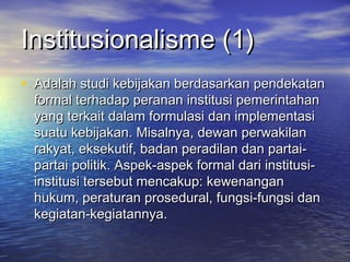 Institusionalisme (1)Institusionalisme (1)
• Adalah studi kebijakan berdasarkan pendekatanAdalah studi kebijakan berdasarkan pendekatan
formal terhadap peranan institusi pemerintahanformal terhadap peranan institusi pemerintahan
yang terkait dalam formulasi dan implementasiyang terkait dalam formulasi dan implementasi
suatu kebijakan. Misalnya, dewan perwakilansuatu kebijakan. Misalnya, dewan perwakilan
rakyat, eksekutif, badan peradilan dan partai-rakyat, eksekutif, badan peradilan dan partai-
partai politik. Aspek-aspek formal dari institusi-partai politik. Aspek-aspek formal dari institusi-
institusi tersebut mencakup: kewenanganinstitusi tersebut mencakup: kewenangan
hukum, peraturan prosedural, fungsi-fungsi danhukum, peraturan prosedural, fungsi-fungsi dan
kegiatan-kegiatannya.kegiatan-kegiatannya.
 