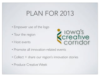PLAN FOR 2013
• Empower     use of the logo

• Tour   the region

• Host   events

• Promote    all innovation-related events

• Collect   + share our region’s innovation stories

• Produce    Creative Week
 