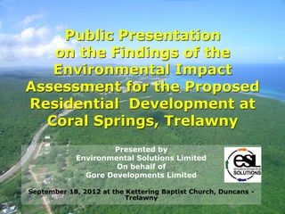 Public Presentation
on the Findings of the
Environmental Impact
Assessment for the Proposed
Residential Development at
Coral Springs, Trelawny
Presented by
Environmental Solutions Limited
On behalf of
Gore Developments Limited
September 18, 2012 at the Kettering Baptist Church, Duncans -
Trelawny
 