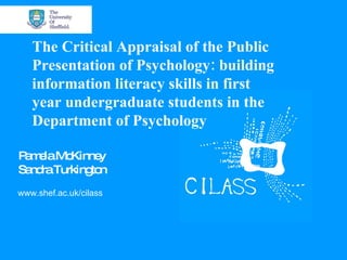 www.shef.ac.uk/cilass The Critical Appraisal of the Public Presentation of Psychology: building information literacy skills in first year undergraduate students in the Department of Psychology Pamela McKinney Sandra Turkington 