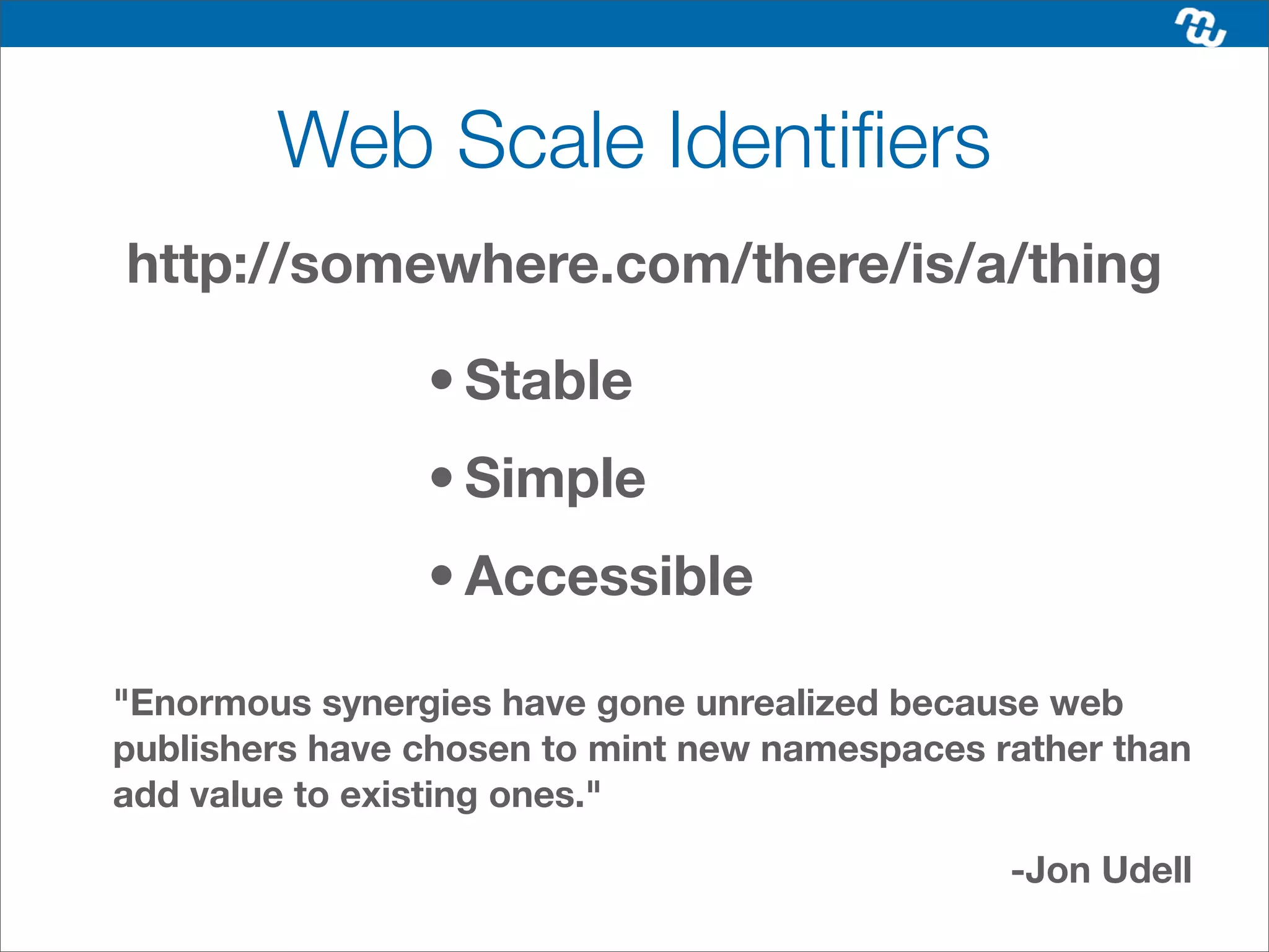 Web Scale Identiﬁers
http://somewhere.com/there/is/a/thing

                • Stable
                • Simple
                • Accessible

"Enormous synergies have gone unrealized because web
publishers have chosen to mint new namespaces rather than
add value to existing ones."

                                               -Jon Udell
 