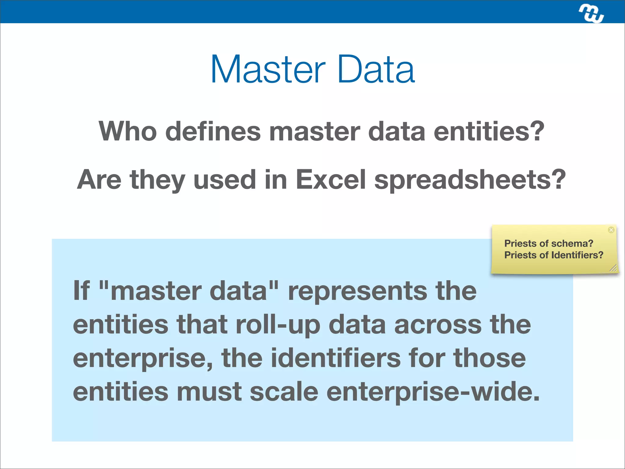 Master Data
  Who deﬁnes master data entities?
Are they used in Excel spreadsheets?

                                  Priests of schema?
                                  Priests of Identiﬁers?



If "master data" represents the
entities that roll-up data across the
enterprise, the identiﬁers for those
entities must scale enterprise-wide.
 