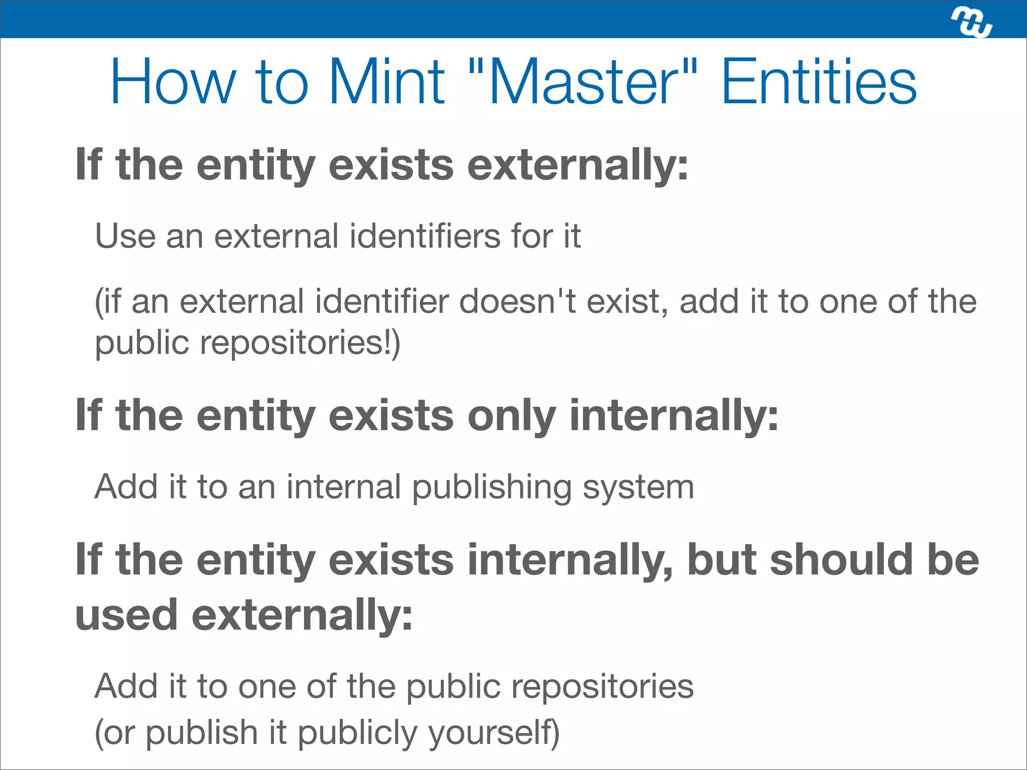 How to Mint "Master" Entities
If the entity exists externally:
 Use an external identiﬁers for it
 (if an external identiﬁer doesn't exist, add it to one of the
 public repositories!)

If the entity exists only internally:
 Add it to an internal publishing system

If the entity exists internally, but should be
used externally:
 Add it to one of the public repositories
 (or publish it publicly yourself)
 