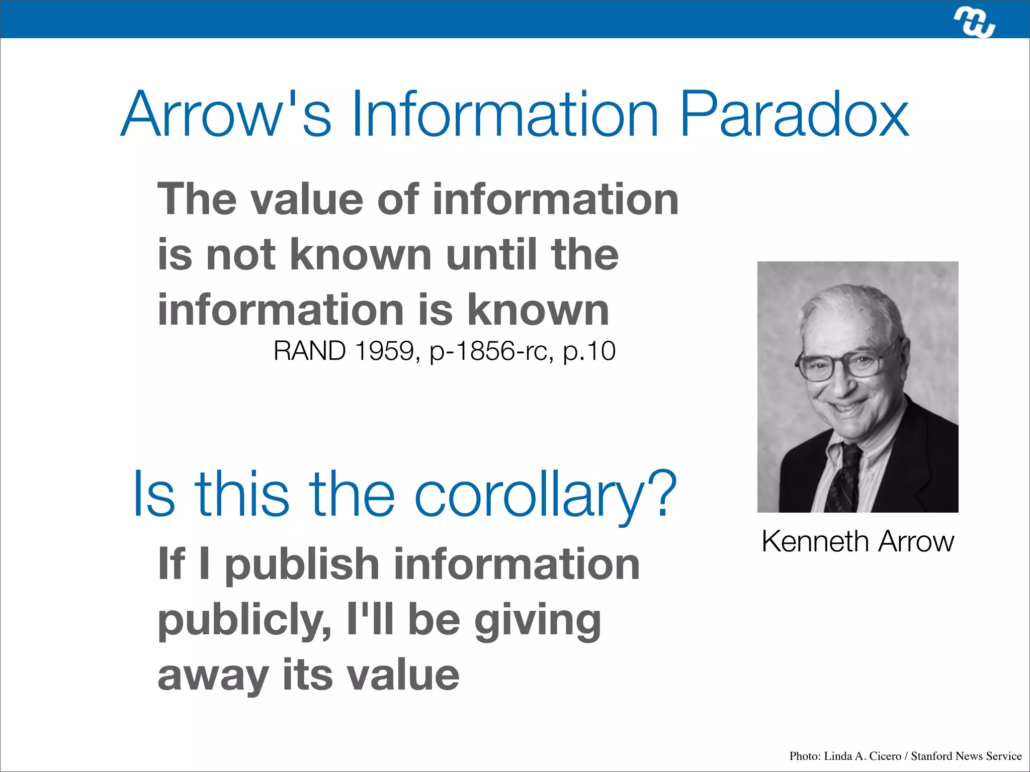 Arrow's Information Paradox
 The value of information
 is not known until the
 information is known
      RAND 1959, p-1856-rc, p.10




Is this the corollary?
                                   Kenneth Arrow
 If I publish information
 publicly, I'll be giving
 away its value
                                    Photo: Linda A. Cicero / Stanford News Service
 