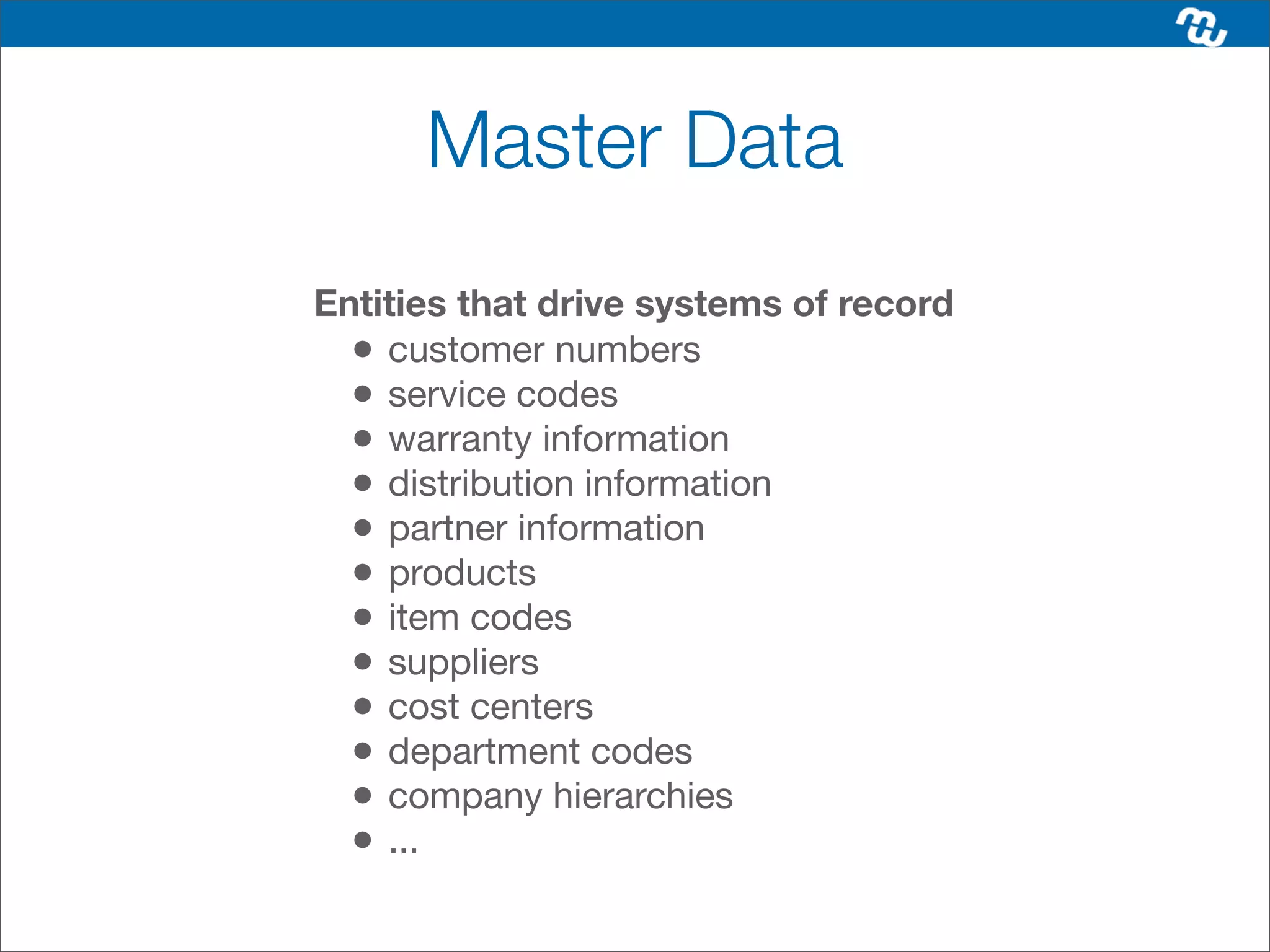 Master Data
Entities that drive systems of record
  • customer numbers
  • service codes
  • warranty information
  • distribution information
  • partner information
  • products
  • item codes
  • suppliers
  • cost centers
  • department codes
  • company hierarchies
  • ...
 