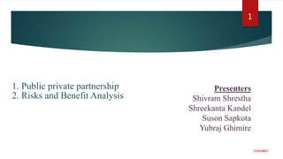 1. Public private partnership
2. Risks and Benefit Analysis
7/12/2017
1
Presenters
Shivram Shrestha
Shreekanta Kandel
Suson Sapkota
Yubraj Ghimire
 