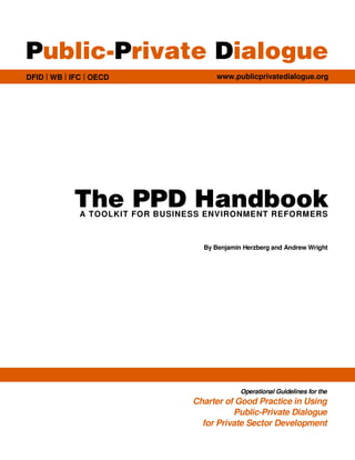Public-Private Dialogue
DFID | WB | IFC | OECD                 www.publicprivatedialogue.org




            The PPD Handbook
              A TOOLKIT FOR BUSINESS ENVIRONMENT REFORMERS



                                    By Benjamin Herzberg and Andrew Wright




                                               Operational Guidelines for the
                                  Charter of Good Practice in Using
                                            Public-Private Dialogue
                                    for Private Sector Development
 