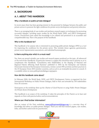 The PPD Handbook: A Toolkit for Business Environment Reformers

          A. BACKGROUND

          A.1. ABOUT THIS HANDBOOK
          Why a handbook on public-private dialogue?

          In recent years there has been growing interest in the potential for dialogue between the public and
          private sectors to promote the right conditions for private sector development and poverty reduction.

          There is an emerging body of case studies and synthesis research papers on techniques for promoting
          successful dialogue, including major studies by the World Bank, DFID, and OECD Development
          Centre. Practitioners have asked this knowledge to be collated and presented in an accessible and
          comprehensible way. That is the purpose of this handbook.

          Who is this handbook for?

          This handbook is for anyone who is interested in promoting public-private dialogue (PPD) as a tool
          for improving the conditions for the private sector. This includes donor agencies, governments,
          private sector representative associations, and individual businesspeople.

          Is there anything else which is a must-read?

          Yes, there are several valuable case studies and research papers produced on the topic, all referenced
          at the end of this Handbook. Of particular interest is a paper that should be read in priority so as to
          complement this Handbook. “Consultation with Stakeholders in the Shaping of National and
          Regional Policies Affecting Small Business” published in 2005 by the Enterprise and Industry
          Directorate General of the European Commission, reviews current PPD activities and best practices in
          the 25 European Union (EU) member countries, and as such is an invaluable document to consult. It
          is available online on www.publicprivatedialogue.org/papers.

          How did this handbook come about?

          In February 2006, the World Bank, DFID, and OECD Development Centre co-organized the first
          International Workshop on Public Private Dialogue, held in Paris and attended by 100 stakeholders
          from 30 countries.

          Participants at the workshop drew up the Charter of Good Practice in using Public Private Dialogue
          for Private Sector Development.

          This handbook is an output of the workshop. It takes the principles of the Charter as its base and
          expands on them with practical advice and recommendations.

          Where can I find further information?

          Also an output of the Paris workshop, www.publicprivatedialogue.org is a one-stop shop of
          knowledge and advice on public-private dialogue. There you will find research papers, case studies,
          links, and further useful tools for practitioners.




10
 