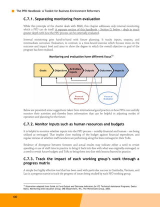 The PPD Handbook: A Toolkit for Business Environment Reformers

       C.7.1. Separating monitoring from evaluation
       While this principle of the charter deals with M&E, this chapter addresses only internal monitoring
       which a PPD can do itself. A separate section of this handbook – Section D, below – deals in much
       greater depth with how the PPD process can be externally evaluated.

       Internal monitoring goes hand-in-hand with future planning. It tracks inputs, outputs, and
       intermediate outcomes. Evaluation, in contrast, is a time-bound exercise which focuses more on the
       outcome and impact level and aims to show the degree to which the overall objective or goal of the
       program has been realized.

                                 Monitoring and evaluation have different focus12




       Below are presented some suggestions taken from international good practice on how PPDs can usefully
       monitor their activities and thereby learn information that can be helpful in adjusting modes of
       operation and planning for the future.

       C.7.2. Monitor inputs such as human resources and budgets
       It is helpful to monitor whether inputs into the PPD process – notably financial and human – are being
       utilized as envisaged. That implies close tracking of the budget against financial expenditure, and
       regular reviews of whether staff members are performing along the lines envisaged in their ToRs.

       Evidence of divergence between foreseen and actual results may indicate either a need to revisit
       spending or use of staff time in practice to bring it back into line with what was originally envisaged, or
       a need to revisit future budgets and ToRs to bring them into line with lessons learned in practice.

       C.7.3. Track the impact of each working group’s work through a
       progress matrix
       A simple but highly effective tool that has been used with particular success in Cambodia, Vietnam, and
       Lao is a progress matrix to track the progress of issues being studied by each PPD working group.



       12
         Illustration adapted from Guide to Core Output and Outcome Indicators for IFC Technical Assistance Programs, Geeta
       Batra, Monitoring and Evaluation Group, SME Department, IFC, The World bank Group, 2005.



100
 