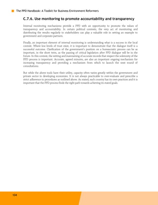 The PPD Handbook: A Toolkit for Business Environment Reformers

       C.7.6. Use monitoring to promote accountability and transparency
       Internal monitoring mechanisms provide a PPD with an opportunity to promote the values of
       transparency and accountability. In certain political contexts, the very act of monitoring and
       distributing the results regularly to stakeholders can play a valuable role in setting an example to
       government and corporate partners.

       Finally, an important element of internal monitoring is understanding what is a success in the local
       context. Where low levels of trust exist, it is important to demonstrate that the dialogue itself is a
       successful outcome. Clarification of the government’s position on a bureaucratic process can be as
       important, in the short term, as the passing of critical legislation after PPD dialogue will be in the
       future. In this context, the writing and maintaining of accurate records that respect the solemnity of the
       PPD process is important. Accurate, agreed minutes, are also an important ongoing mechanism for
       increasing transparency and providing a mechanism from which to launch the next round of
       consultations.

       But while the above tools have their utility, capacity often varies greatly within the government and
       private sector in developing economies. It is not always practicable to over-evaluate and prescribe a
       strict adherence to procedures as outlined above. As stated, each country has its own practices and it is
       important that the PPD process finds the right path towards achieving its stated goals.




104
 