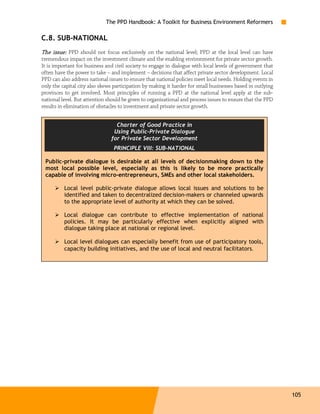 The PPD Handbook: A Toolkit for Business Environment Reformers

C.8. SUB-NATIONAL
The issue: PPD should not focus exclusively on the national level; PPD at the local level can have
tremendous impact on the investment climate and the enabling environment for private sector growth.
It is important for business and civil society to engage in dialogue with local levels of government that
often have the power to take – and implement – decisions that affect private sector development. Local
PPD can also address national issues to ensure that national policies meet local needs. Holding events in
only the capital city also skews participation by making it harder for small businesses based in outlying
provinces to get involved. Most principles of running a PPD at the national level apply at the sub-
national level. But attention should be given to organizational and process issues to ensure that the PPD
results in elimination of obstacles to investment and private sector growth.


                                 Charter of Good Practice in
                                Using Public-Private Dialogue
                               for Private Sector Development
                                PRINCIPLE VIII: SUB-NATIONAL

 Public-private dialogue is desirable at all levels of decisionmaking down to the
 most local possible level, especially as this is likely to be more practically
 capable of involving micro-entrepreneurs, SMEs and other local stakeholders.

          Local level public-private dialogue allows local issues and solutions to be
          identified and taken to decentralized decision-makers or channeled upwards
          to the appropriate level of authority at which they can be solved.

          Local dialogue can contribute to effective implementation of national
          policies. It may be particularly effective when explicitly aligned with
          dialogue taking place at national or regional level.

          Local level dialogues can especially benefit from use of participatory tools,
          capacity building initiatives, and the use of local and neutral facilitators.




                                                                                                            105
 