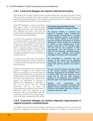 The PPD Handbook: A Toolkit for Business Environment Reformers

       C.8.1. Local-level dialogue can improve national-level policy
       National-level PPD includes a limited number of representatives from the public and private sectors.
       This means that a relatively small number of private sector institutions have influence on policy, and
       regional and local governments are often excluded or underrepresented in the dialogue. This problem
       can be rectified by local-level PPD on national-level issues.

       Local PPD throughout a nation can provide a
       wide range of inputs to national-level policy         Prioritizing national guidelines locally
                                                             through consultation in Auvergne, France
       development and ensure that national policies
       meet differing local needs. Local PPD also            The Regional Chamber of Commerce and
       provides ideas for addressing regional disparities    Industry in Auvergne, France, initiated the
       and assisting impoverished regions.                   “panel meetings of entrepreneurs,” so-called
                                                             economic democracy panels, to get opinions
       Local PPD is also important to obtain local buy-      on main themes related to the economic,
       in to national policies. Local public officials are   social and territorial environment for business
       often the ones who implement decisions taken          development. Panel members are nominated
       at regional or national levels. As such, they can     or elected as local representatives of the
                                                             business community of the Auvergne region
       make or break the success of PPD in practice.         with the task to voice opinions of their
       Thus, strengthening dialogue between central          constituencies. The main features of the
       and local officials often is as important as          panel are the following: representativeness,
       strengthening dialogue between the public and         capacity to react promptly, and in-depth
       the private sectors.                                  knowledge of the topics under consultation.

       It is important for PPD leaders and facilitators      The consultation is conducted over the
       to design mechanisms to ensure a regular flow         Internet so that results can be exploited
       of communications between local and national          immediately and can be easily disseminated
                                                             among both political partners and business
       level PPD venues.                                     circles.

       Ideally, the national government, along with its      The topic of the first panel survey was related
       partners in dialogue at the national level            to the national economic guidelines and
       (business associations, etc.) will encourage and      priorities announced by the President Chirac
       support local level PPD. But it is important that     in January 2004. The main objective of the
       the participants in the local PPD have developed      survey was to find out what measures
       the forum and priority issues. National level         proposed in the guidelines were considered
                                                             the most urgent to be implemented locally.
       support and involvement is important to
       motivate local stakeholders to participate in         Adapted      from     “Consultation    with
       PPD and to ensure that the national                   Stakeholders in the Shaping of National and
       government will act on issues and                     Regional Policies Affecting Small Business”,
       recommendations identified at the local level. A      Enterprise and Industry Directorate General,
       bottom-up, grass roots approach is also               European Commission, 2005
       important since local stakeholders must take
       “ownership” of the PPD venue and its output –
       if they have little commitment the PPD will fail.

       C.8.2. Local-level dialogue can achieve important improvements in
       regional economic competitiveness
       Local PPD can focus on elimination of barriers to private sector development that are caused by local
       government regulations and practices. Businesses operating in the region can advise the local


106
 