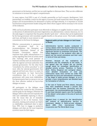 The PPD Handbook: A Toolkit for Business Environment Reformers

government on the barriers, and the two can work together to eliminate them. They can also collaborate
on initiatives to increase their region’s competitiveness.

In many regions, local PPD is part of a broader partnership on local economic development. Such
partnerships can establish a vision for the region’s economy and work toward that vision through joint
projects and recommendations for elimination of policy and legal obstacles. It is important to include
local business and government leaders along with others whose support will be necessary to the success
of the endeavors.

SMEs and local authorities participate most effectively in dialogues on tangible, hands-on matters, such
as discussions of administrative processes (registration, tax administration, customs clearances, etc). In
the early stages it is important that the parties identify “quick wins” – reforms that can be implemented
by the local government with immediate tangible benefits to the private sector. This builds credibility
and trust, and leads to more interest in and
commitment to the forum for dialogue.               Regional public-private dialogue on land issues
                                                   in Russia.
Effective communication is paramount at
the      sub-national     level.     In      its   Administrative barriers studies conducted in
recommendations, the Enterprise and                various oblasts within the Russian Federation have
Industry Directorate General of the                identified land and construction issues as the most
                                                   significant barriers to investment and growth. The
European Commission reports that
                                                   initial diagnostics of the problems were able to
responses from public administrations to a         sketch out the overall procedures and their costs
survey regarding their level of activity reveal    in terms of time and money.
that "meetings with social partners" as
"method currently used" are mentioned more         However, because of the multiplicity of
often by regional and local authorities than       procedures and the complexity of the issues, it
national governments. On the other hand,           was agreed that the studies did not provide
"consultation by written procedure" is used        enough detail for immediate identification of
more often by national governments than            detailed priority actions. Therefore, in Tomsk,
                                                   Perm, Nizhny Novgorod and Leningrad oblasts,
regional and local ones. Since it is easier for
                                                   more detailed evaluations of land and
local governments to have face-to-face             construction issues were carried out under FIAS
consultations than it is for a national            supervision by local and international consultants,
government with many more stakeholders,            in the shape of public-private dialogue, so as to
local governments have no excuse to not use        provide a more comprehensive and detailed basis
the more effective method of face-to-face          for formulation of reforms.
dialogue on issues.
                                                   In the case of Tomsk and Perm oblasts, because
                                                   they were established through a process that
All participants in the dialogue must
                                                   involved both the business community and the
understand the context for the consultation        government, the recommendations got strong buy-
and the goals for the dialogue. Otherwise the      in and these detailed reports were the foundation
dialogue will be unfocused and unproductive,       of the oblasts’ action plans in the area of land and
with each stakeholder expecting to discuss         construction.
only the issues that are of immediate
importance to his or her business. Some            Adapted from: A manual for the identification
education, training and outreach are helpful       and removal of administrative barriers to
so stakeholders understand what to expect          investment, Module 4: Public-private dialogue,
                                                   March 2005, FIAS, International Finance
from PPD, how to engage in productive
                                                   Corporation and The World Bank Group
dialogue, and what are the most important
economic issues for their region.




                                                                                                             107
 