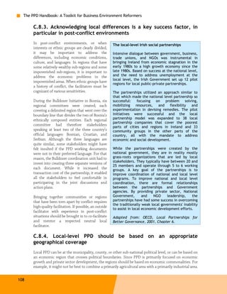 The PPD Handbook: A Toolkit for Business Environment Reformers

       C.8.3. Acknowledging local differences is a key success factor, in
       particular in post-conflict environments
       In post-conflict environments, or when               The local-level Irish social partnerships
       interests or ethnic groups are clearly divided,
       it may be important to address the                   Intensive dialogue between government, business,
       differences, including economic conditions,          trade unions, and NGOs was instrumental in
       culture, and languages. In regions that have         bringing Ireland from economic stagnation in the
       some relatively wealthy sub-regions and some         early 1980s to a high growth economy since the
       impoverished sub-regions, it is important to         late 1980s. Based on success at the national level,
       address the economic problems in the                 and the need to address unemployment at the
                                                            local level, the Irish Government set up 12 pilot
       impoverished areas. When ethnic groups have
                                                            regions for local public-private partnerships.
       a history of conflict, the facilitators must be
       cognizant of various sensitivities.                  The partnerships utilized an approach similar to
                                                            that which made the national level partnership so
       During the Bulldozer Initiative in Bosnia, six       successful:   focusing on     problem    solving,
       regional committees were created; each               mobilizing resources, and flexibility        and
       covering a delimited region that went over the       experimentation in devising remedies. The pilot
       boundary line that divides the two of Bosnia’s       initiatives were successful and the local
       ethnically composed entities. Each regional          partnership model was expanded to 38 local
                                                            partnership companies that cover the poorest
       committee had therefore stakeholders
                                                            parts of cities and regions in Ireland and 33
       speaking at least two of the three country’s         community groups in the other parts of the
       official languages: Bosnian, Croatian, and           country, all with the mandate to address
       Serbian. Although the three languages are            economic and social development.
       quite similar, some stakeholders might have
       felt insulted if the PPD working documents           While the partnerships were created by the
       were not in their preferred language. For that       national government, they are in reality mostly
       reason, the Bulldozer coordination unit had to       grass-roots organizations that are led by local
       invest into creating three separate versions of      stakeholders. They typically have between 20 and
                                                            25 members and operate through 5 to 6 working
       each document. While it increased the                groups. A key goal of the partnerships is to
       transaction cost of the partnership, it enabled      improve coordination of national and local level
       all the stakeholders to feel comfortable in          programs. To improve national and local level
       participating in the joint discussions and           coordination, there are formal relationships
       action plans.                                        between the partnerships and Government
                                                            agencies. By providing private sector, National
       Bringing together communities or regions             Government,        and   NGO     leadership,   the
       that have been torn apart by conflict requires       partnerships have had some success in overcoming
                                                            the traditionally weak local governments' inability
       high-quality facilitation. If possible, an outside
                                                            to assist in local economic development efforts.
       facilitator with experience in post-conflict
       situations should be brought in to co-facilitate     Adapted from: OECD, Local Partnerships for
       and mentor a respected neutral local                 Better Governance, 2001, Chapter 6.
       facilitator.

       C.8.4. Local-level PPD should be based on an appropriate
       geographical coverage
       Local PPD can be at the municipality, county, or other sub-national political level, or can be based on
       an economic region that crosses political boundaries. Since PPD is primarily focused on economic
       growth and private sector development, the regions should be based on economic commonalities. For
       example, it might not be best to combine a primarily agricultural area with a primarily industrial area.


108
 