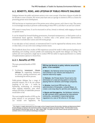 The PPD Handbook: A Toolkit for Business Environment Reformers

A.2. BENEFITS, RISKS, AND LIFESPAN OF PUBLIC-PRIVATE DIALOGUE
Dialogue between the public and private sectors is not a new concept. It has been a feature of public life
for decades in some countries. But recent years have seen an upsurge in interest in PPD as a means for
promoting private sector development.

PPD has become an important part of the private sector reform process, and is here to stay. This means
it is increasingly necessary to promote understanding of what PPD is, and what it can and can’t achieve.

PPD comes in many forms. It can be structured or ad hoc, formal or informal, wide-ranging or focused
on specific issues.

It can be initiated by forward-thinking governments, frustrated entrepreneurs, or third parties such as
international donor agencies. Sometimes it involves only a few private sector representatives,
sometimes it includes labor unions and civil society groups.

It can take place at local, national, or international level. It can be organized by industry sector, cluster
or value chain, or it can cover cross-cutting economic issues.

This handbook draws from studies of PPD experiences around the world. It offers practical guidance on
identifying and avoiding common pitfalls and maximizing the payoffs that dialogue can bring.1 The
authors aim not to promote a single way to conduct PPD but rather to expose practitioners to a variety
of implementation options to choose from.

A.2.1. Benefits of PPD
The main potential benefits of PPD
                                                      PPD has led directly to policy reforms around the
include:
                                                      globe. A few examples:
□   Facilitating investment climate                   In Malawi, the National Action Group has been
    reforms by supporting champions                   instrumental in tax reforms and measures to
    for reform, creating momentum, and                improve electricity supply.
    accelerating the reform process.
                                                      In Vietnam, the Private Sector Forum led to the
Public-private dialogue has a range of                elimination of a dual-pricing system to level the
potential impacts, but it do not achieve              playing field for domestic and foreign companies.
anything on its own – it works by
                                                      In Ukraine, local-level PPD led the city
facilitating, accelerating, or cementing              administration of Krasnodon, Luhansk Oblast, to
other ongoing initiatives, ones which                 create a one-stop shop for permits and regulation.
without the boost of stakeholder pressure
would falter or fail.                                 In Bosnia and Herzegovina, the Bulldozer Initiative,
                                                      an SME outreach effort sponsored by international
The most tangible benefits of PPD are the             community, succeeded in improving business
policy reforms it can precipitate. These              regulation at a rate of 50 reforms in 150 days.
can include new legislation, the


1
 This chapter is largely abstracted from the longer article Competitiveness Partnerships: Building and Maintaining Public-
Private Dialogue to Improve the Investment Climate, Benjamin Herzberg and Andrew Wright, The World Bank Group,
Policy Research Working Paper Series, no. 3683, August 2005. This paper and other lessons learned synthesis work are
available online at www.publicprivatedialogue.org/papers.




                                                                                                                             11
 
