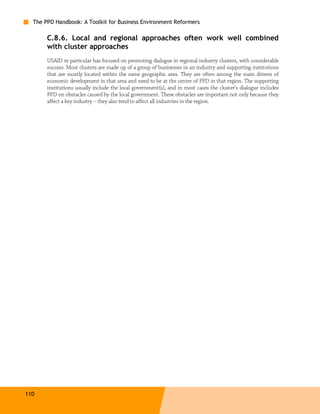 The PPD Handbook: A Toolkit for Business Environment Reformers

       C.8.6. Local and regional approaches often work well combined
       with cluster approaches
       USAID in particular has focused on promoting dialogue in regional industry clusters, with considerable
       success. Most clusters are made up of a group of businesses in an industry and supporting institutions
       that are mostly located within the same geographic area. They are often among the main drivers of
       economic development in that area and need to be at the center of PPD in that region. The supporting
       institutions usually include the local government(s), and in most cases the cluster’s dialogue includes
       PPD on obstacles caused by the local government. These obstacles are important not only because they
       affect a key industry – they also tend to affect all industries in the region.




110
 