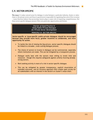 The PPD Handbook: A Toolkit for Business Environment Reformers

C.9. SECTOR-SPECIFIC
The issue: It makes natural sense for dialogue to arise between a particular industry, cluster or value-
chain in the private sector and those in government responsible for regulating that area of the economy
– many theorists believe that promoting clusters plays a major role in improving competitiveness. But
these sector-specific dialogues present their own particular opportunities and threats.

                                Charter of Good Practice in
                               Using Public-Private Dialogue
                              for Private Sector Development
                              PRINCIPLE IX: SECTOR-SPECIFIC

Sector-specific or issue-specific public-private dialogues should be encouraged
because they provide more focus, greater incentive to collaborate, and more
opportunity for action.

        To tackle the risk of missing the big picture, sector-specific dialogues should
        be linked to a broader, cross-cutting dialogue process.

        The choice of sectors to involve in dialogue can be controversial, especially
        where institutions are weak. This can be mitigated by a transparent process.

        Dialogue works best with the sectors most willing to invest time and
        resources – though this requires safeguards against unfairly favoring already-
        strong sectors.

        Rent-seeking activity is more of a risk in sector-specific dialogue.

        This can be mitigated by greater transparency, explicit enunciation of
        intended outcomes, and an inclusive approach that creates open access for
        all stakeholders with an interest in the sector's or cluster’s value chain.




                                                                                                           111
 