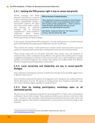The PPD Handbook: A Toolkit for Business Environment Reformers

       C.9.1. Getting the PPD process right is key to sector-led growth
       Harvard economist Dani Rodrik
                                                  PPD as the key to industrial policy
       advocates14 that PPD has a crucial role
       to play in identifying opportunities to    “Most significant instances of productive diversification
       promote competitiveness through a          are indeed the result of concerted government action
       sector-specific approach. He argues        and of public-private collaboration... when it comes to
       that history shows neither exclusive       industrial policy specifying the process is more
       state planning nor unfettered              important than specifying the outcome.”
       enterprise work at promoting
       competitiveness – what is needed are       Dani Rodrik, Industrial Policy For The Twenty-First
       collaborative      efforts    between      Century, Harvard University, 2004
       government and the private sector to
       identify opportunities and devise strategies.

       In this context, devising effective PPD mechanisms is the key starting point for successful industrial
       policy. Rodrik describes how public-private “deliberation councils” should work:

       “They would be the setting in which private-sector interests would communicate their requests for
       assistance to the government, and the latter would goad the former into new investment efforts.

       “These councils would seek out and gather information (from private sector and elsewhere) on
       investment ideas, achieve coordination among different state agencies when needed, push for changes
       in legislation and regulation to eliminate unnecessary transaction costs or other impediments, generate
       subsidies and financial backing for new activities when needed, and credibly bundle these different
       elements of support along with appropriate conditionalities.”

       C.9.2. Local ownership and leadership are key in sector-specific
       dialogue
       Donor experience of attempting to promote competitiveness through clusters generally suggests that it
       is difficult to “pick winners.”

       Local ownership, in particular the existence of strong private sector champions, has usually proved to be
       the key determinant of success. The absence of emerging private sector champions is generally a sign
       that a cluster will fail to progress regardless of outside assistance.

       C.9.3. Start by holding participatory workshops open to all
       interested parties
       The best way to start exploring the potential for cluster-based PPD is to hold a series of participatory
       workshops to discuss cluster strategy. These workshops should be open to all actors in the sector value
       chain – enterprises, trade associations, related educational and financial institutions, labor unions, and
       public sector agencies. They should be accompanied by a communications and outreach strategy to raise
       awareness.



       14
         Industrial Policy for The Twenty-First Century, Dani Rodrik, Harvard University, 2004. See
       http://www.ksg.harvard.edu/rodrik/



112
 