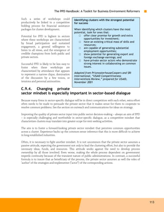 The PPD Handbook: A Toolkit for Business Environment Reformers

Such a series of workshops could               Identifying clusters with the strongest potential
productively be linked to a competitive        for success
bidding process for financial assistance
packages for cluster development.              When identifying which clusters have the most
                                               potential, look for ones that:
Potential for PPD is highest in sectors            □ offer clear promise for growth and extra
where these workshops are characterized                opportunities for investment;
by broad participation and sustained               □ have an existing critical mass of skills and
                                                       resources;
engagement, a general willingness to               □ are capable of generating substantial
listen to all views, and the emergence of              employment opportunities;
credible champions from both public and            □ show potential for generating export and
private sectors.                                       foreign exchange earnings; and
                                                   □ have private sector actors who demonstrate
Successful PPD is likely to be less easy to            strong interest in collaborating on common
foster when these workshops are                        issues.
characterized by attendance that appears
                                               Adapted from PricewaterhouseCoopers and SRI
to represent a narrow clique, domination
                                               International, “USAID Competitiveness
of the discussion by a few voices, or          Interventions Review,” prepared for USAID,
tensions and personal animosities.             November 2001

C.9.4. Changing private
sector mindset is especially important in sector-based dialogue
Because many firms in sector-specific dialogue will be in direct competition with each other, extra effort
often needs to be made to persuade the private sector that it makes sense for them to cooperate to
resolve common problems. See the section on outreach and communications for ideas on strategy.

Improving the quality of private sector input into public sector decision-making – always an aim of PPD
– is especially challenging and worthwhile in sector-specific dialogue, as a competitive mindset that
characterizes clusters may translate into greater scope for rent-seeking activities.

The aim is to foster a forward-looking private sector mindset that perceives common opportunities
across a cluster. Experience backs up the common-sense inference that this is more difficult to achieve
in long-established industries.

Often, it is necessary to fight another mindset. It is not uncommon that the private sector assumes a
passive attitude, expecting the government not only to lead the clustering effort, but also to provide the
necessary ideas, funds, and resources. This attitude works against the need to develop process
ownership by all those involved. Even worse, making the whole process dependent on government
imperils continuity because of the transient nature of public administrations. In contrast, a successful
formula is to insure that as beneficiary of the process, the private sector assumes as well the roles of
‘author’ of the strategies and implementer (“actor”) of the corresponding actions.




                                                                                                             113
 