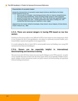 The PPD Handbook: A Toolkit for Business Environment Reformers

        Characteristics of successful clusters

        Among the characteristics of successful cluster-based initiatives identified by the Global
        Cluster Initiative Survey are:
            □ They are part of a broader, concerted government effort to improve competitiveness.
            □ They have broad membership, rarely excluding foreign-owned or small companies.
            □ Around five-sixths have an articulated vision. Over two-thirds have quantified targets.
            □ Financing changes over time – initially government often plays a leading role, with
                membership fees becoming more important in later stages.

        Adapted from the Cluster Initiative Greenboko, Orjan Solvell, Goran lindqvist, Kristian Ketels,
        Cluster-research.org, 2003




       C.9.5. There are several dangers in having PPD based on too few
       sectors
       Involving too few sectors makes it more difficult for PPD to have impact on cross-cutting issues, which
       in turn increases the risk of over-specialization, over-reliance on previously successful models, and a
       lowered ability to perceive and capitalize on new opportunities.

       It is worth making the effort to foster PPD in several parallel sectors and building cross-cutting PPD
       mechanisms from these sectoral dialogues.

       C.9.6. Donors can be especially                                helpful        in     international
       benchmarking and technical training
       The same issues arise with donor inputs into sector-specific dialogues as into PPD in general – see point
       12 for a broader discussion of donor role. But donor inputs which can be especially valuable in sector-
       specific dialogue include international market and policy research and benchmarking, and specialized
       technical training and assistance.




114
 