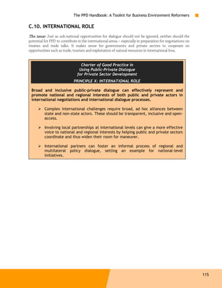 The PPD Handbook: A Toolkit for Business Environment Reformers

C.10. INTERNATIONAL ROLE
The issue: Just as sub-national opportunities for dialogue should not be ignored, neither should the
potential for PPD to contribute in the international arena – especially in preparation for negotiations on
treaties and trade talks. It makes sense for governments and private sectors to cooperate on
opportunities such as trade, tourism and exploitation of natural resources in international fora.


                                 Charter of Good Practice in
                                Using Public-Private Dialogue
                               for Private Sector Development
                             PRINCIPLE X: INTERNATIONAL ROLE

 Broad and inclusive public-private dialogue can effectively represent and
 promote national and regional interests of both public and private actors in
 international negotiations and international dialogue processes.

          Complex international challenges require broad, ad hoc alliances between
          state and non-state actors. These should be transparent, inclusive and open-
          access.

          Involving local partnerships at international levels can give a more effective
          voice to national and regional interests by helping public and private sectors
          coordinate and thus widen their room for maneuver.

          International partners can foster an informal process of regional and
          multilateral policy dialogue, setting an example for national-level
          initiatives.




                                                                                                             115
 