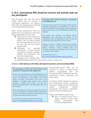 The PPD Handbook: A Toolkit for Business Environment Reformers



C.10.2. International PPD should be inclusive and actively seek out
key participants
From the public sector side, PPD should                                                     participation
                                                    The Eastern Africa Farmers Federation’s participation
include officials who are involved in               in the NEPAD process
international negotiations and dialogue,
both within the negotiating team itself and         The main lesson learned from the Eastern Africa Farmers
in the capital-based administration.                Federation’s participation in the NEPAD process is that, for
                                                    farmers to be able to consult, dialogue, and eventually agree
When inviting representatives from the              upon positions, there is need for mobilization of ideas from
                                                    members.
private sector, it is important to ensure that
they are dependable sources of input:          This requires time, resources, and effective farmers’
         All key sectors of the economy are    organizations truly representing the interests of the
         adequately represented – including    membership. Many such organizations today are weak and
         farmers, who are often excluded       not able to meet the aspirations of their members.
         from the “private sector” but do not
         fit neatly into the “civil society”   Capacity is needed to establish secretariats and properly
         category either.                      work with members – continuously collecting issues from
         Participants       are      genuinely farmers, conducting surveys, validating them and
                                               eventually developing and packaging issues of interest to
         representative of local business
                                               the majority of the members.
         communities, and able to generate
         feedback and information from         See the full case study on:
         their local constituencies.           http://www.publicprivatedialogue.org/case_studies/
         Participants have analytical skills,
    can understand impact assessments, and are able to analyze complex issues.

C.10.2.1. Build alliances with NGOs, development partners and transnational BMOs

                                                                Internationally-oriented PPDs can be
 The participation of West and Central African cotton           enhanced by efforts to build broader
 producers in international trade negotiations
                                                                alliances    encompassing   local    and
 Farmers and industrialists have acknowledged the need to       international NGOs, development partners,
 act in international fora as they largely determine the        transnational business associations and
 threats an opportunities facing Western and Central            public opinion.
 African economies. Governments have risen to the
 challenge of building broad alliances with national            In particular, NGOs, development partners
 producers, including small farmers, and also non-              and transnational business associations
 governmental organizations. This helps widen their room        often prove a reliable source of expertise and
 for maneuver                                                   analysis        underpinning          national
                                                                governments' and business communities'
 Active participation in international negotiations has done
                                                                positions in the international arena.
 much more to build the national and regional capacities of
 farmers, industrialists and official trade negotiators than
 any donor-sponsored could have achieved.                       NGOs and development partners may:
                                                                      play an essential advocacy role in
 See the full case study from ENDA-Tiers-Monde on:                    raising awareness among public
 http://www.publicprivatedialogue.org/case_studies/                   opinion,      governments     and
                                                                      international organizations;




                                                                                                                    117
 